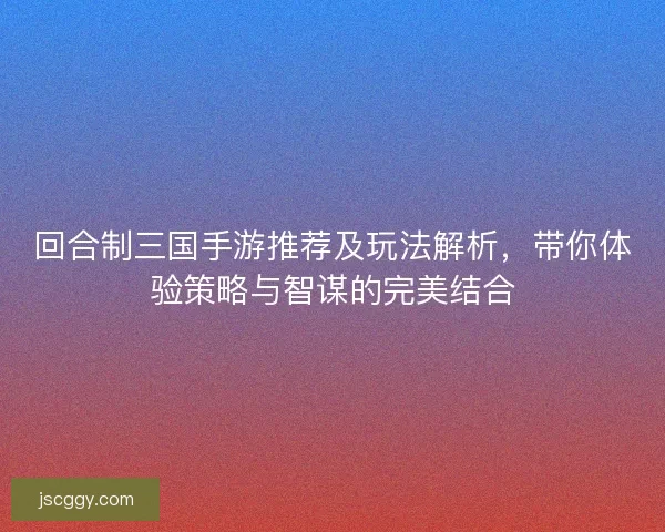 回合制三国手游推荐及玩法解析，带你体验策略与智谋的完美结合
