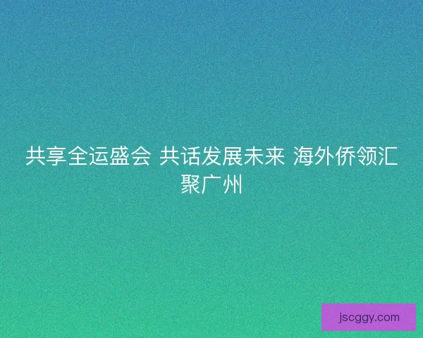共享全运盛会 共话发展未来 海外侨领汇聚广州