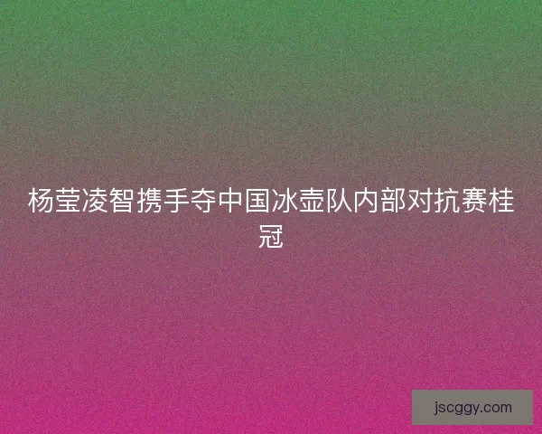 杨莹凌智携手夺中国冰壶队内部对抗赛桂冠
