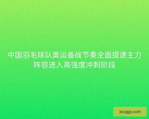 中国羽毛球队奥运备战节奏全面提速主力阵容进入高强度冲刺阶段