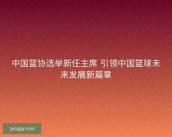中国篮协选举新任主席 引领中国篮球未来发展新篇章