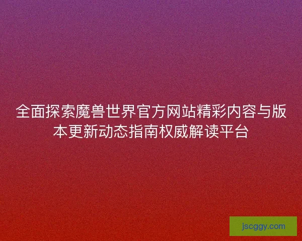 全面探索魔兽世界官方网站精彩内容与版本更新动态指南权威解读平台